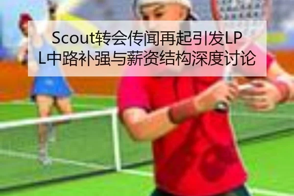 Scout转会传闻再起引发LPL中路补强与薪资结构深度讨论